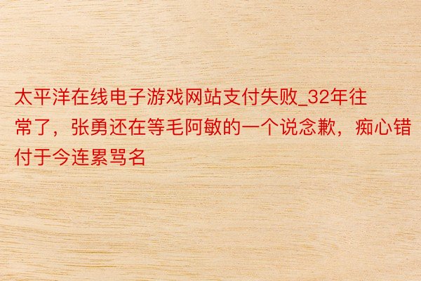 太平洋在线电子游戏网站支付失败_32年往常了，张勇还在等毛阿敏的一个说念歉，痴心错付于今连累骂名