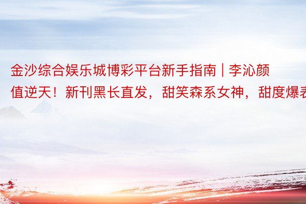 金沙综合娱乐城博彩平台新手指南 | 李沁颜值逆天！新刊黑长直发，甜笑森系女神，甜度爆表