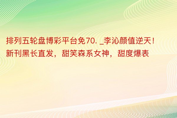 排列五轮盘博彩平台免70. _李沁颜值逆天！新刊黑长直发，甜笑森系女神，甜度爆表