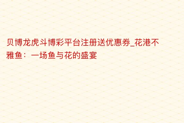 贝博龙虎斗博彩平台注册送优惠券_花港不雅鱼：一场鱼与花的盛宴