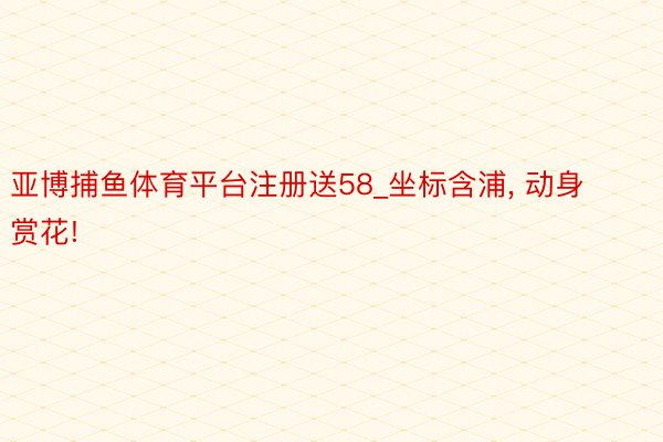 亚博捕鱼体育平台注册送58_坐标含浦, 动身赏花!