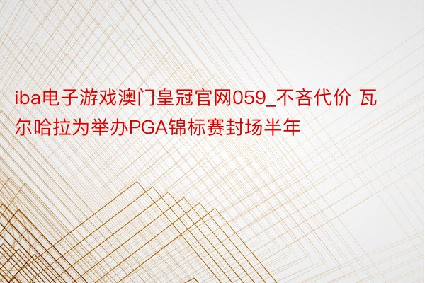 iba电子游戏澳门皇冠官网059_不吝代价 瓦尔哈拉为举办PGA锦标赛封场半年