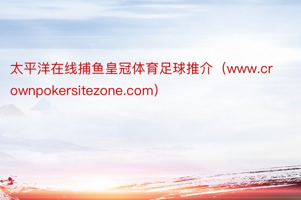 太平洋在线捕鱼皇冠体育足球推介（www.crownpokersitezone.com）