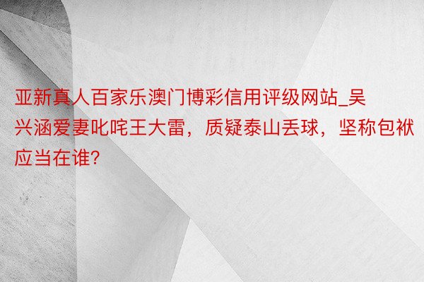 亚新真人百家乐澳门博彩信用评级网站_吴兴涵爱妻叱咤王大雷，质疑泰山丢球，坚称包袱应当在谁？