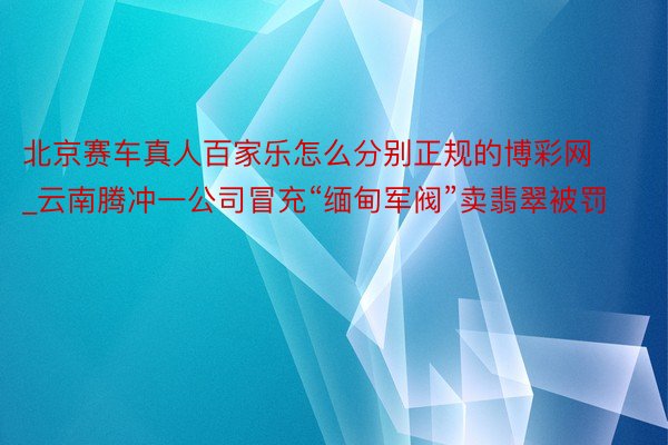 北京赛车真人百家乐怎么分别正规的博彩网_云南腾冲一公司冒充“缅甸军阀”卖翡翠被罚