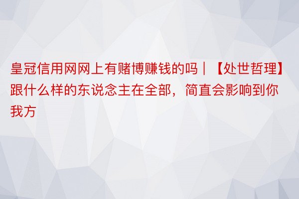 皇冠信用网网上有赌博赚钱的吗 | 【处世哲理】跟什么样的东说念主在全部，简直会影响到你我方