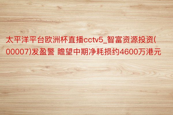 太平洋平台欧洲杯直播cctv5_智富资源投资(00007)发盈警 瞻望中期净耗损约4600万港元