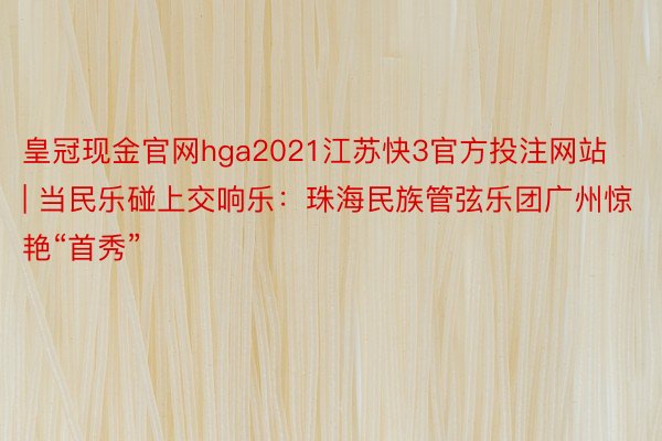 皇冠现金官网hga2021江苏快3官方投注网站 | 当民乐碰上交响乐：珠海民族管弦乐团广州惊艳“首秀”