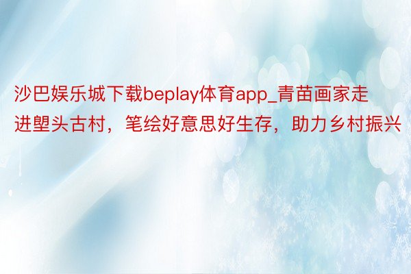 沙巴娱乐城下载beplay体育app_青苗画家走进塱头古村，笔绘好意思好生存，助力乡村振兴