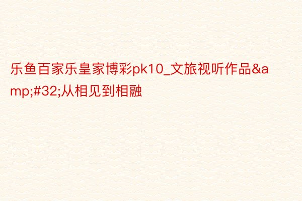 乐鱼百家乐皇家博彩pk10_文旅视听作品&#32;从相见到相融