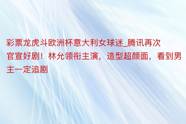 彩票龙虎斗欧洲杯意大利女球迷_腾讯再次官宣好剧！林允领衔主演，造型超颜面，看到男主一定追剧