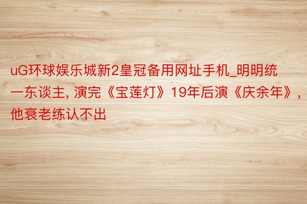 uG环球娱乐城新2皇冠备用网址手机_明明统一东谈主, 演完《宝莲灯》19年后演《庆余年》, 他衰老练认不出