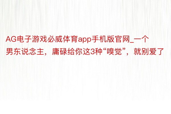 AG电子游戏必威体育app手机版官网_一个男东说念主，庸碌给你这3种“嗅觉”，就别爱了