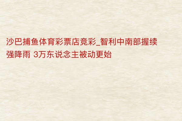 沙巴捕鱼体育彩票店竞彩_智利中南部握续强降雨 3万东说念主被动更始