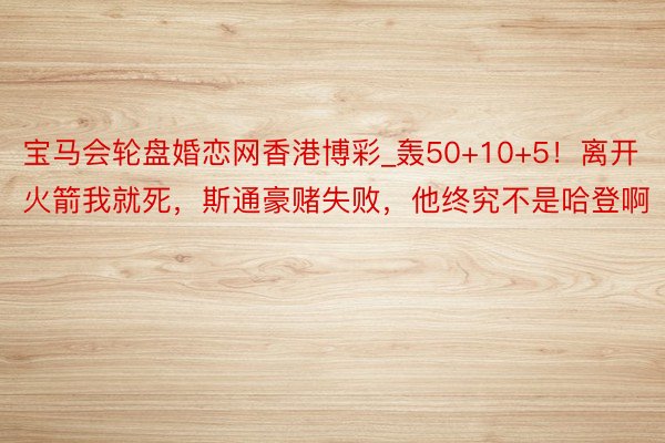 宝马会轮盘婚恋网香港博彩_轰50+10+5！离开火箭我就死，斯通豪赌失败，他终究不是哈登啊