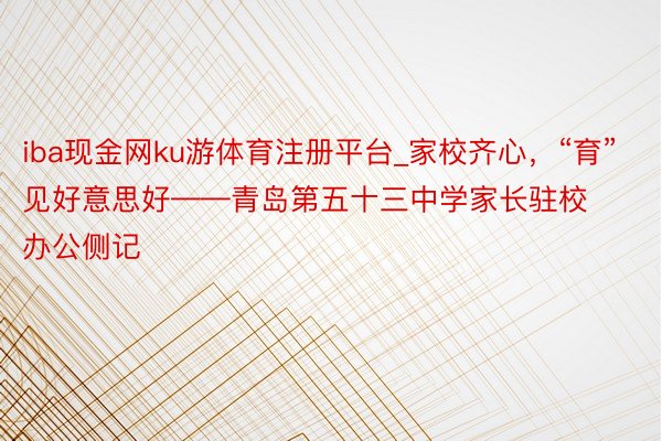 iba现金网ku游体育注册平台_家校齐心，“育”见好意思好——青岛第五十三中学家长驻校办公侧记