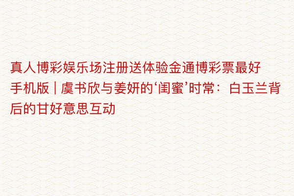 真人博彩娱乐场注册送体验金通博彩票最好手机版 | 虞书欣与姜妍的‘闺蜜’时常：白玉兰背后的甘好意思互动