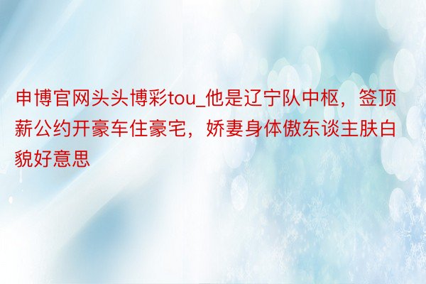 申博官网头头博彩tou_他是辽宁队中枢，签顶薪公约开豪车住豪宅，娇妻身体傲东谈主肤白貌好意思