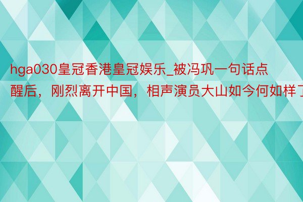 hga030皇冠香港皇冠娱乐_被冯巩一句话点醒后，刚烈离开中国，相声演员大山如今何如样了