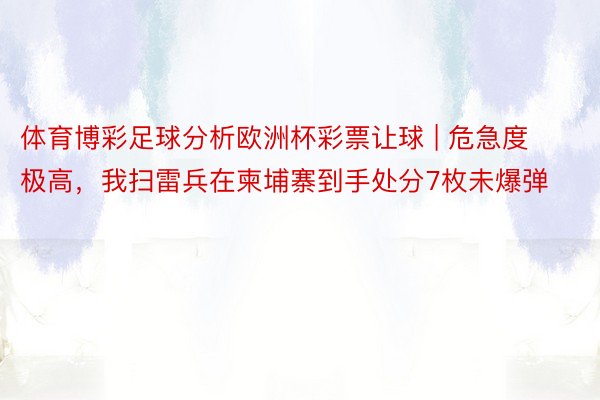 体育博彩足球分析欧洲杯彩票让球 | 危急度极高，我扫雷兵在柬埔寨到手处分7枚未爆弹