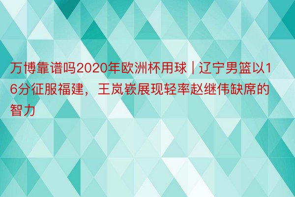 万博靠谱吗2020年欧洲杯用球 | 辽宁男篮以16分征服福建，王岚嵚展现轻率赵继伟缺席的智力