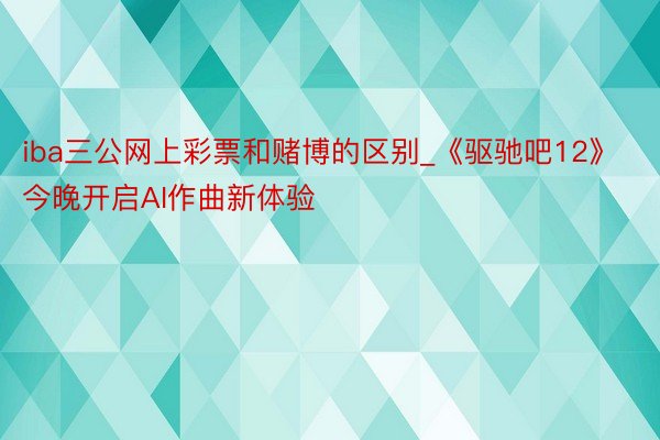 iba三公网上彩票和赌博的区别_《驱驰吧12》今晚开启AI作曲新体验