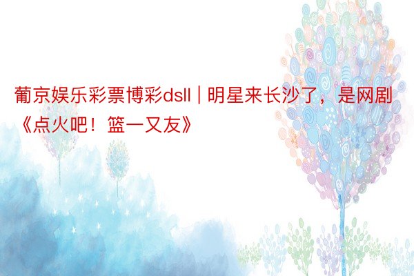 葡京娱乐彩票博彩dsll | 明星来长沙了，是网剧《点火吧！篮一又友》