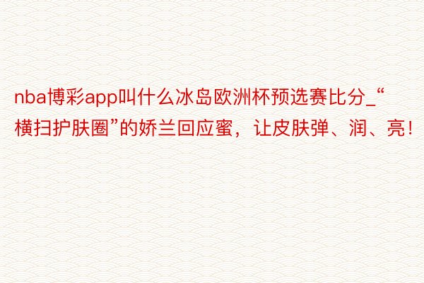 nba博彩app叫什么冰岛欧洲杯预选赛比分_“横扫护肤圈”的娇兰回应蜜，让皮肤弹、润、亮！