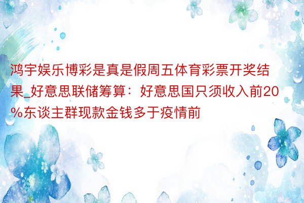 鸿宇娱乐博彩是真是假周五体育彩票开奖结果_好意思联储筹算：好意思国只须收入前20%东谈主群现款金钱多于疫情前